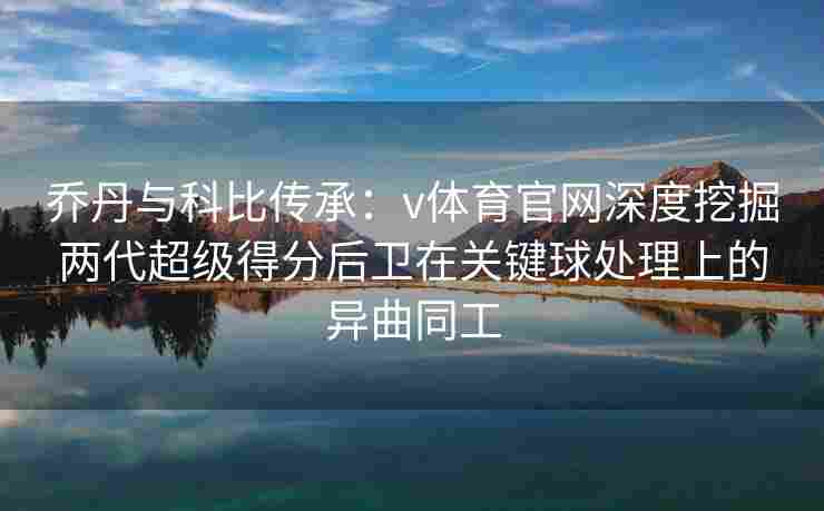 乔丹与科比传承：v体育官网深度挖掘两代超级得分后卫在关键球处理上的异曲同工