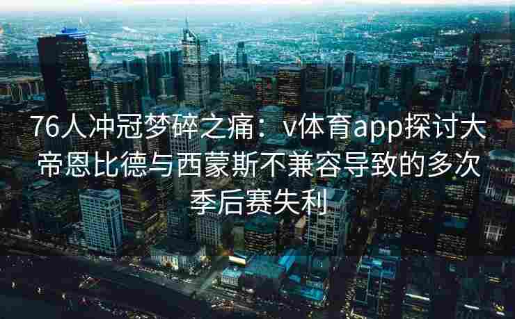 76人冲冠梦碎之痛：v体育app探讨大帝恩比德与西蒙斯不兼容导致的多次季后赛失利