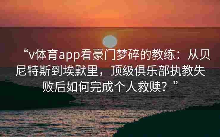 “v体育app看豪门梦碎的教练：从贝尼特斯到埃默里，顶级俱乐部执教失败后如何完成个人救赎？”