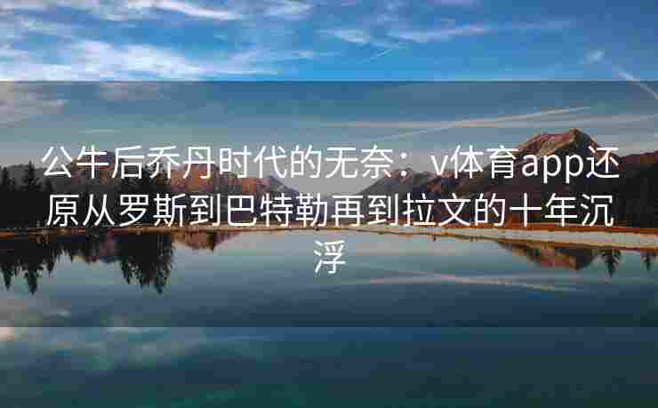公牛后乔丹时代的无奈：v体育app还原从罗斯到巴特勒再到拉文的十年沉浮