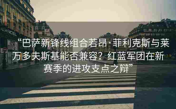 “巴萨新锋线组合若昂·菲利克斯与莱万多夫斯基能否兼容？红蓝军团在新赛季的进攻支点之辩”