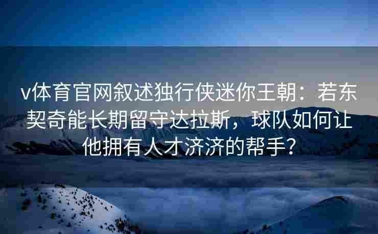 v体育官网叙述独行侠迷你王朝：若东契奇能长期留守达拉斯，球队如何让他拥有人才济济的帮手？