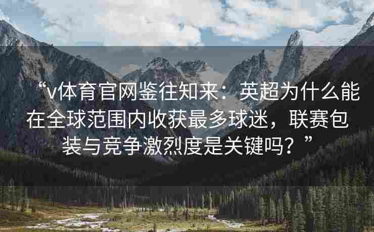 “v体育官网鉴往知来：英超为什么能在全球范围内收获最多球迷，联赛包装与竞争激烈度是关键吗？”