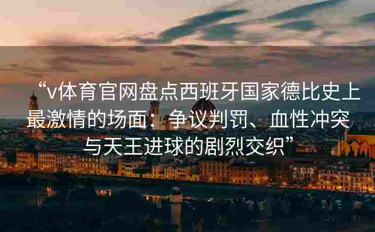 “v体育官网盘点西班牙国家德比史上最激情的场面：争议判罚、血性冲突与天王进球的剧烈交织”