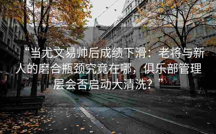 “当尤文易帅后成绩下滑：老将与新人的磨合瓶颈究竟在哪，俱乐部管理层会否启动大清洗？”
