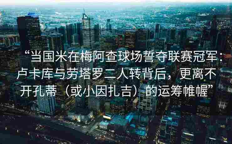 “当国米在梅阿查球场誓夺联赛冠军：卢卡库与劳塔罗二人转背后，更离不开孔蒂（或小因扎吉）的运筹帷幄”