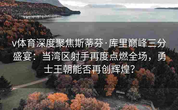 v体育深度聚焦斯蒂芬·库里巅峰三分盛宴：当湾区射手再度点燃全场，勇士王朝能否再创辉煌？