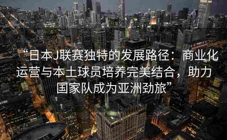 “日本J联赛独特的发展路径：商业化运营与本土球员培养完美结合，助力国家队成为亚洲劲旅”