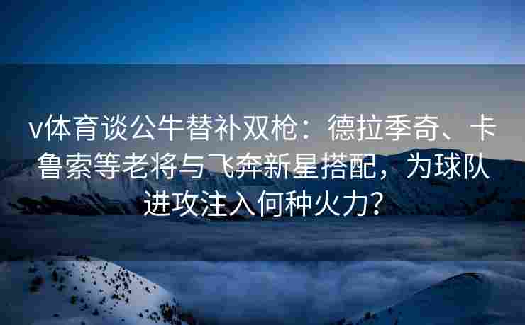 v体育谈公牛替补双枪：德拉季奇、卡鲁索等老将与飞奔新星搭配，为球队进攻注入何种火力？
