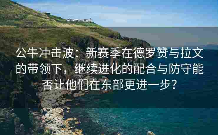 公牛冲击波：新赛季在德罗赞与拉文的带领下，继续进化的配合与防守能否让他们在东部更进一步？