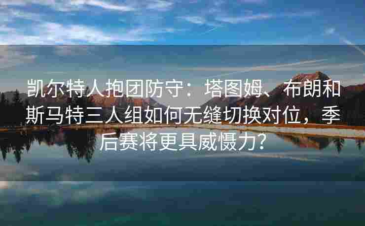 凯尔特人抱团防守：塔图姆、布朗和斯马特三人组如何无缝切换对位，季后赛将更具威慑力？