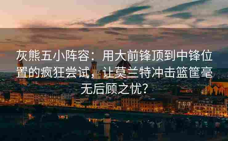 灰熊五小阵容：用大前锋顶到中锋位置的疯狂尝试，让莫兰特冲击篮筐毫无后顾之忧？