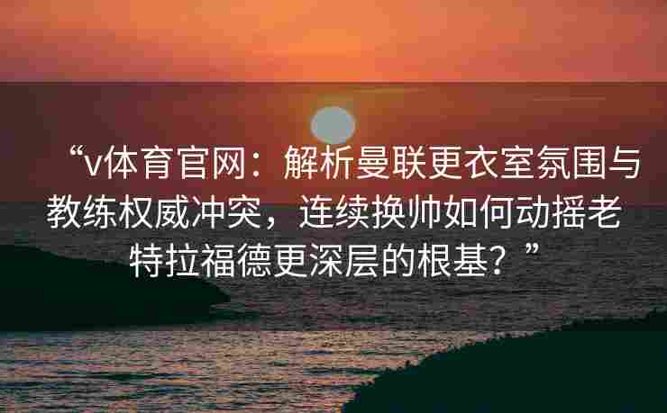 “v体育官网：解析曼联更衣室氛围与教练权威冲突，连续换帅如何动摇老特拉福德更深层的根基？”