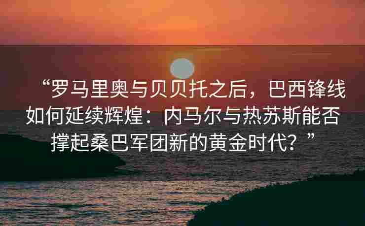“罗马里奥与贝贝托之后，巴西锋线如何延续辉煌：内马尔与热苏斯能否撑起桑巴军团新的黄金时代？”