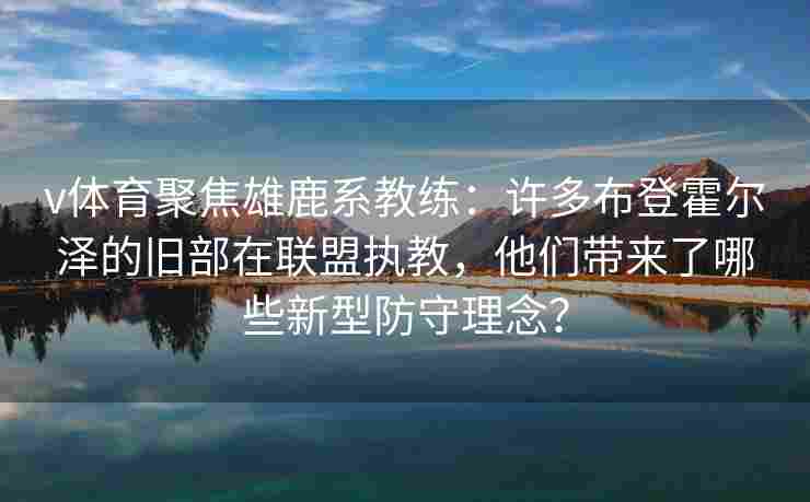 v体育聚焦雄鹿系教练：许多布登霍尔泽的旧部在联盟执教，他们带来了哪些新型防守理念？