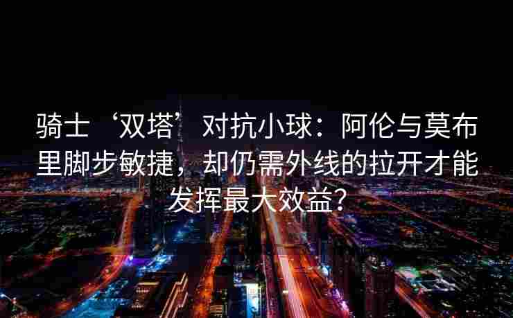 骑士‘双塔’对抗小球：阿伦与莫布里脚步敏捷，却仍需外线的拉开才能发挥最大效益？