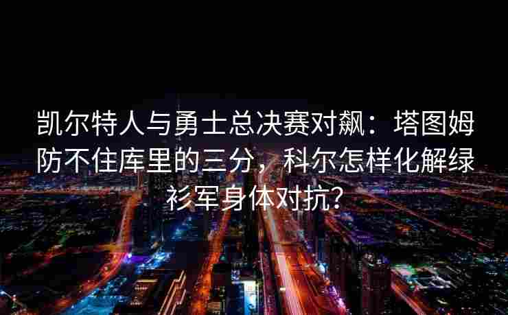 凯尔特人与勇士总决赛对飙：塔图姆防不住库里的三分，科尔怎样化解绿衫军身体对抗？