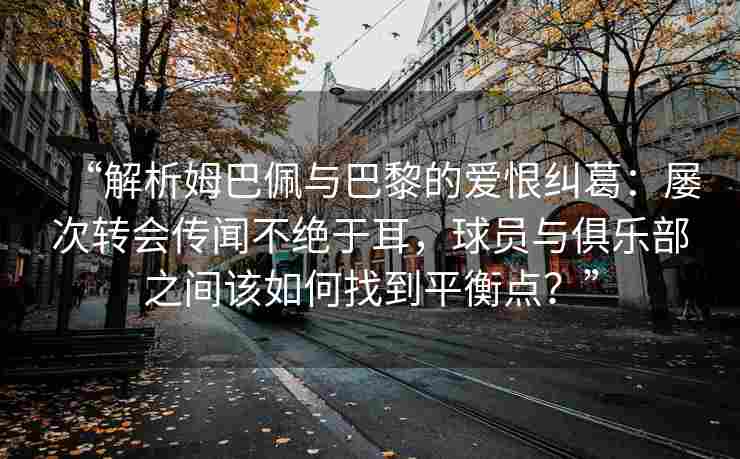 “解析姆巴佩与巴黎的爱恨纠葛：屡次转会传闻不绝于耳，球员与俱乐部之间该如何找到平衡点？”
