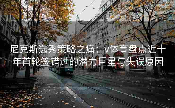尼克斯选秀策略之痛：v体育盘点近十年首轮签错过的潜力巨星与失误原因