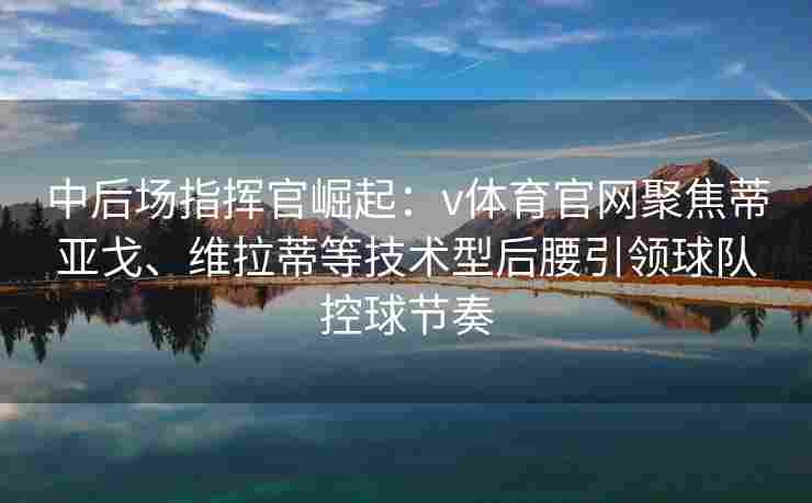 中后场指挥官崛起：v体育官网聚焦蒂亚戈、维拉蒂等技术型后腰引领球队控球节奏