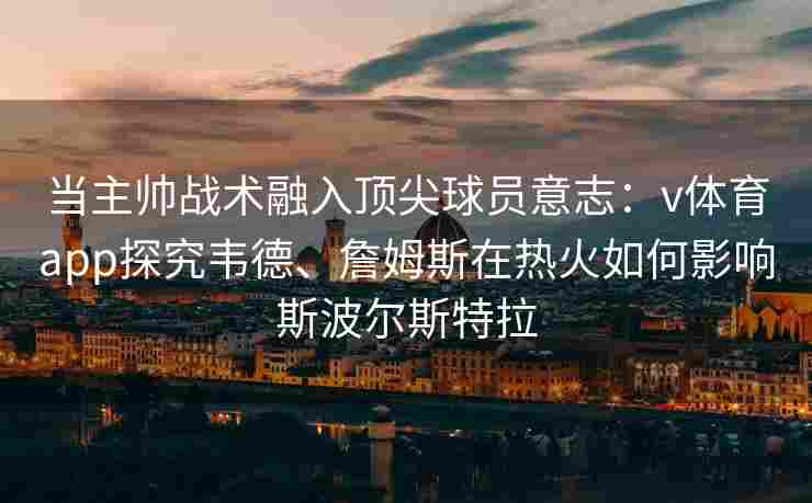 当主帅战术融入顶尖球员意志：v体育app探究韦德、詹姆斯在热火如何影响斯波尔斯特拉
