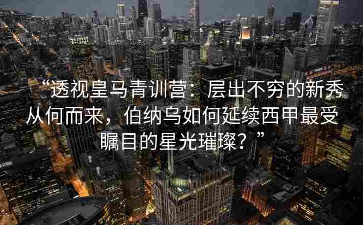 “透视皇马青训营：层出不穷的新秀从何而来，伯纳乌如何延续西甲最受瞩目的星光璀璨？”