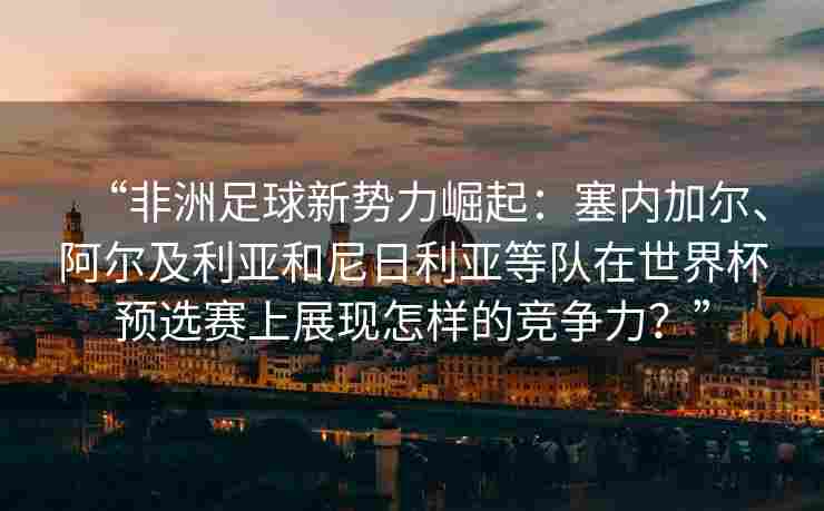 “非洲足球新势力崛起：塞内加尔、阿尔及利亚和尼日利亚等队在世界杯预选赛上展现怎样的竞争力？”