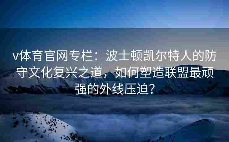 v体育官网专栏：波士顿凯尔特人的防守文化复兴之道，如何塑造联盟最顽强的外线压迫？