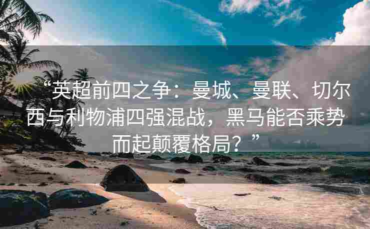 “英超前四之争：曼城、曼联、切尔西与利物浦四强混战，黑马能否乘势而起颠覆格局？”