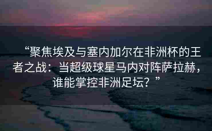 “聚焦埃及与塞内加尔在非洲杯的王者之战：当超级球星马内对阵萨拉赫，谁能掌控非洲足坛？”
