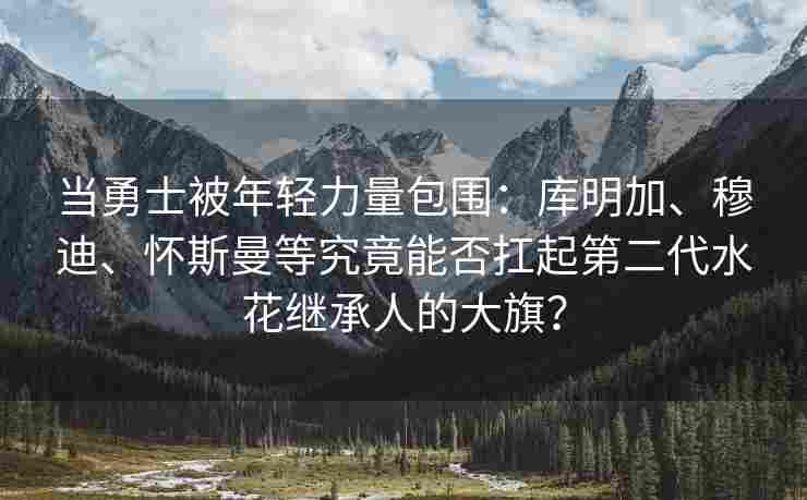 当勇士被年轻力量包围：库明加、穆迪、怀斯曼等究竟能否扛起第二代水花继承人的大旗？