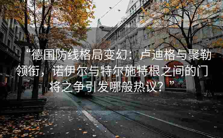 “德国防线格局变幻：卢迪格与聚勒领衔，诺伊尔与特尔施特根之间的门将之争引发哪般热议？”