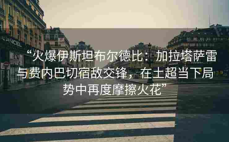 “火爆伊斯坦布尔德比：加拉塔萨雷与费内巴切宿敌交锋，在土超当下局势中再度摩擦火花”
