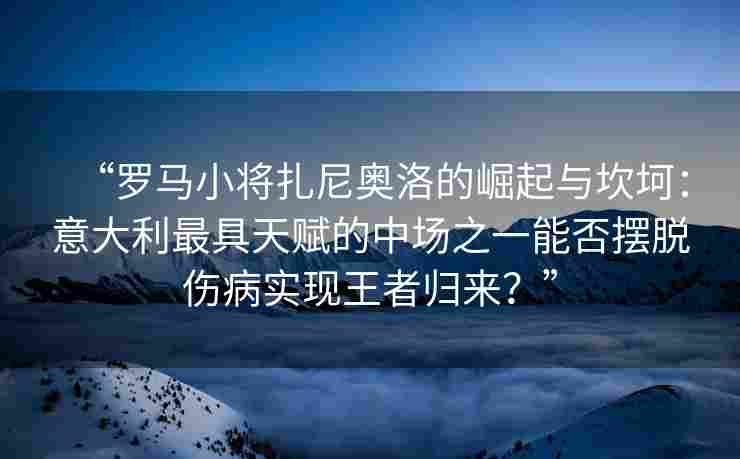 “罗马小将扎尼奥洛的崛起与坎坷：意大利最具天赋的中场之一能否摆脱伤病实现王者归来？”