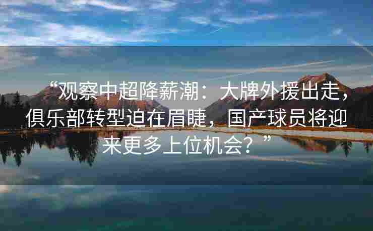 “观察中超降薪潮：大牌外援出走，俱乐部转型迫在眉睫，国产球员将迎来更多上位机会？”