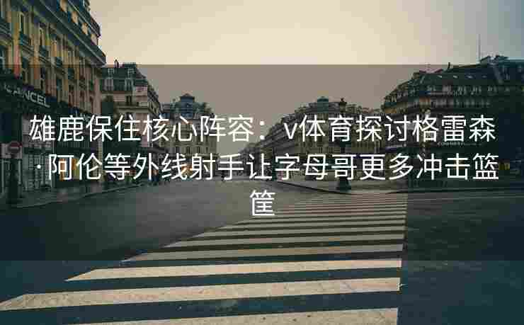 雄鹿保住核心阵容：v体育探讨格雷森·阿伦等外线射手让字母哥更多冲击篮筐