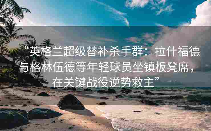 “英格兰超级替补杀手群：拉什福德与格林伍德等年轻球员坐镇板凳席，在关键战役逆势救主”