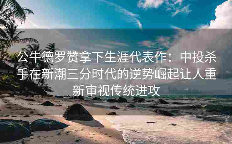 公牛德罗赞拿下生涯代表作：中投杀手在新潮三分时代的逆势崛起让人重新审视传统进攻