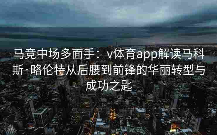 马竞中场多面手：v体育app解读马科斯·略伦特从后腰到前锋的华丽转型与成功之匙