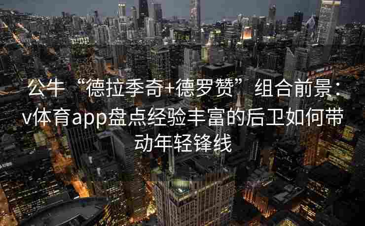 公牛“德拉季奇+德罗赞”组合前景：v体育app盘点经验丰富的后卫如何带动年轻锋线