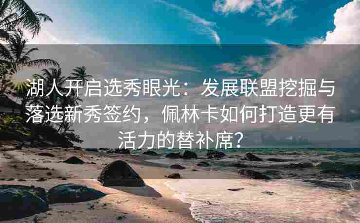 湖人开启选秀眼光：发展联盟挖掘与落选新秀签约，佩林卡如何打造更有活力的替补席？