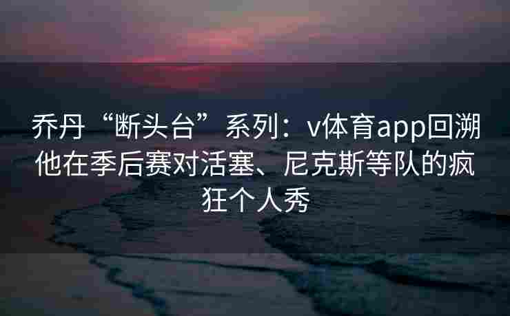 乔丹“断头台”系列：v体育app回溯他在季后赛对活塞、尼克斯等队的疯狂个人秀