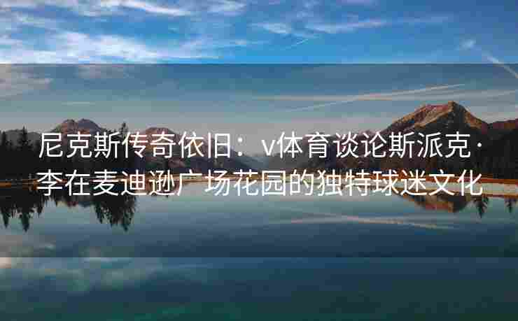 尼克斯传奇依旧：v体育谈论斯派克·李在麦迪逊广场花园的独特球迷文化