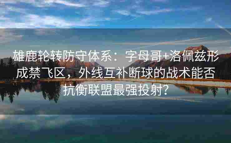 雄鹿轮转防守体系：字母哥+洛佩兹形成禁飞区，外线互补断球的战术能否抗衡联盟最强投射？