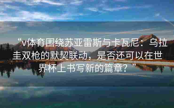 “v体育围绕苏亚雷斯与卡瓦尼：乌拉圭双枪的默契联动，是否还可以在世界杯上书写新的篇章？”