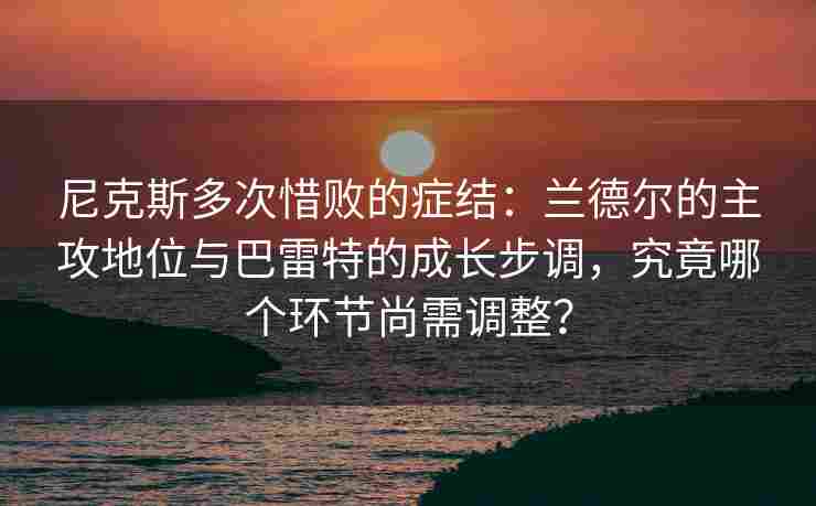 尼克斯多次惜败的症结：兰德尔的主攻地位与巴雷特的成长步调，究竟哪个环节尚需调整？