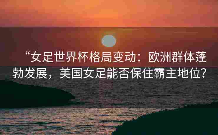 “女足世界杯格局变动：欧洲群体蓬勃发展，美国女足能否保住霸主地位？”