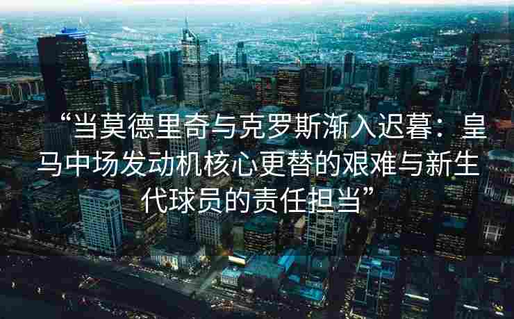 “当莫德里奇与克罗斯渐入迟暮：皇马中场发动机核心更替的艰难与新生代球员的责任担当”