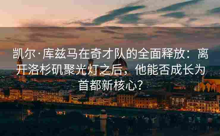 凯尔·库兹马在奇才队的全面释放：离开洛杉矶聚光灯之后，他能否成长为首都新核心？