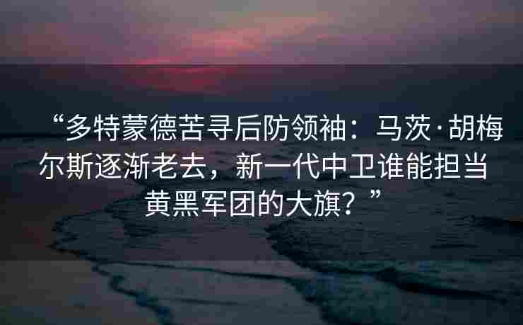 “多特蒙德苦寻后防领袖：马茨·胡梅尔斯逐渐老去，新一代中卫谁能担当黄黑军团的大旗？”